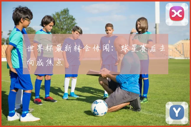 世界杯最新转会传闻：球星赛后去向成焦点