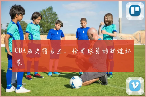 CBA历史得分王：传奇球员的辉煌纪录