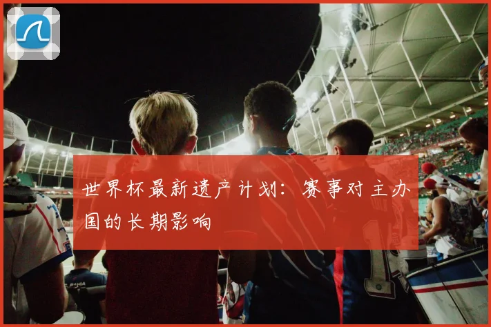 世界杯最新遗产计划:赛事对主办国的长期影响