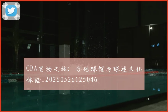CBA客场之旅：各地球馆与球迷文化体验_20260526125046
